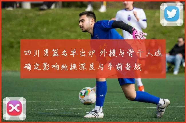 四川男篮名单出炉 外援与骨干人选确定影响轮换深度与季前备战