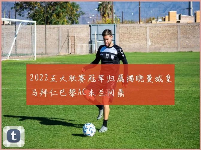 2022五大联赛冠军归属揭晓曼城皇马拜仁巴黎AC米兰问鼎