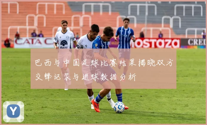 巴西与中国足球比赛结果揭晓双方交锋记录与进球数据分析