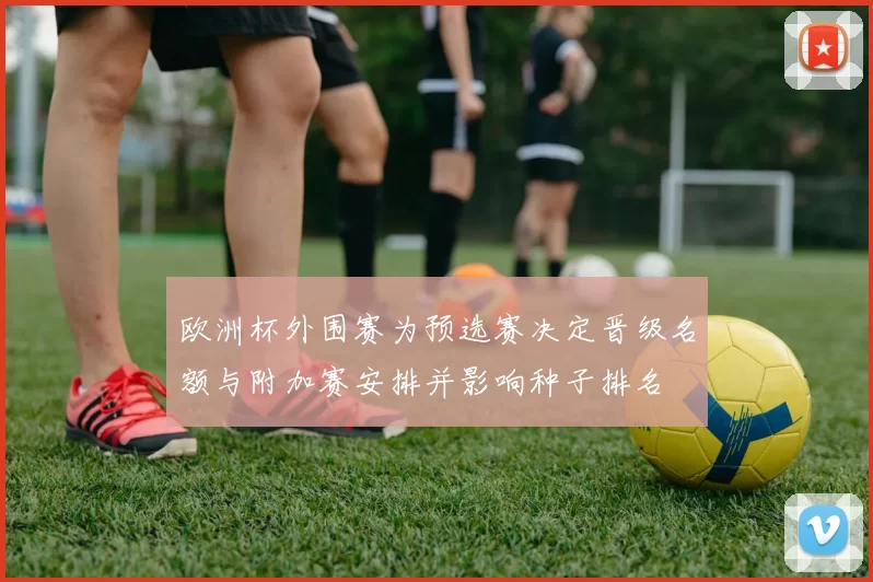 欧洲杯外围赛为预选赛决定晋级名额与附加赛安排并影响种子排名
