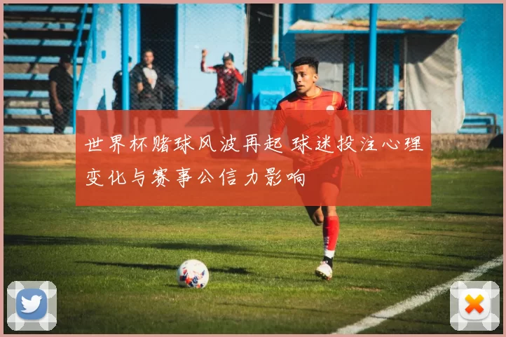 世界杯赌球风波再起 球迷投注心理变化与赛事公信力影响