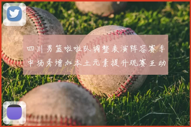 四川男篮啦啦队调整表演阵容赛季中场秀增加本土元素提升观赛互动