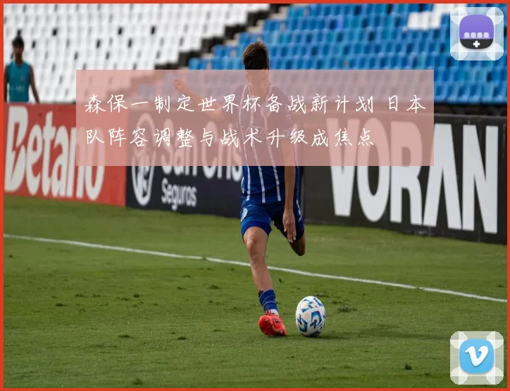 森保一制定世界杯备战新计划 日本队阵容调整与战术升级成焦点