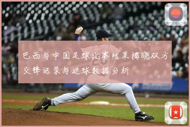 巴西与中国足球比赛结果揭晓双方交锋记录与进球数据分析