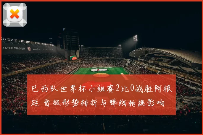 巴西队世界杯小组赛2比0战胜阿根廷 晋级形势转折与锋线轮换影响