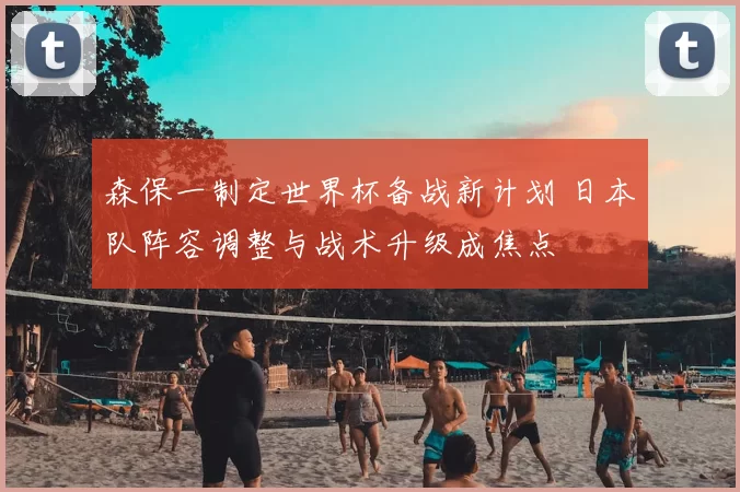 森保一制定世界杯备战新计划 日本队阵容调整与战术升级成焦点