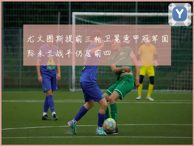 尤文图斯提前三轮卫冕意甲冠军国际米兰战平仍居前四