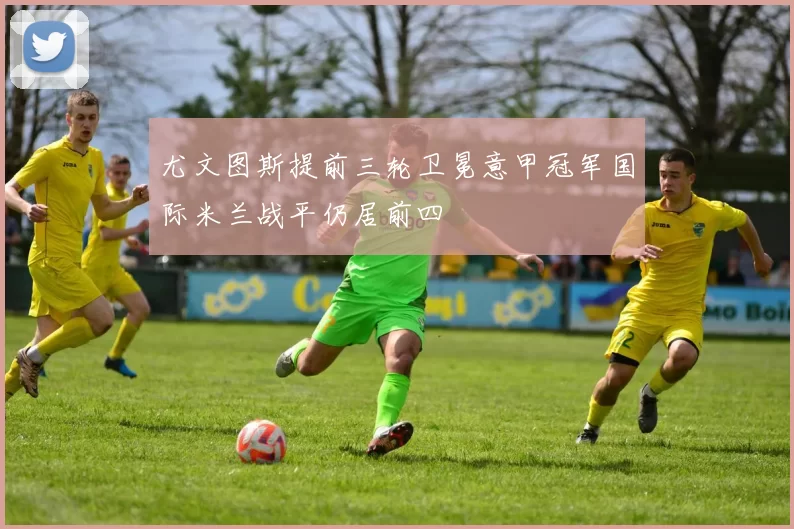 尤文图斯提前三轮卫冕意甲冠军国际米兰战平仍居前四