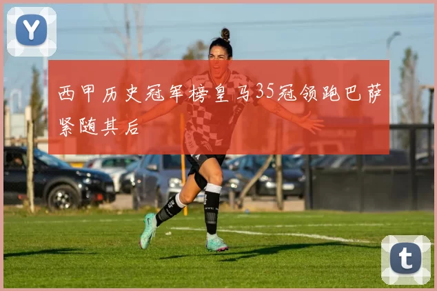 西甲历史冠军榜皇马35冠领跑巴萨紧随其后