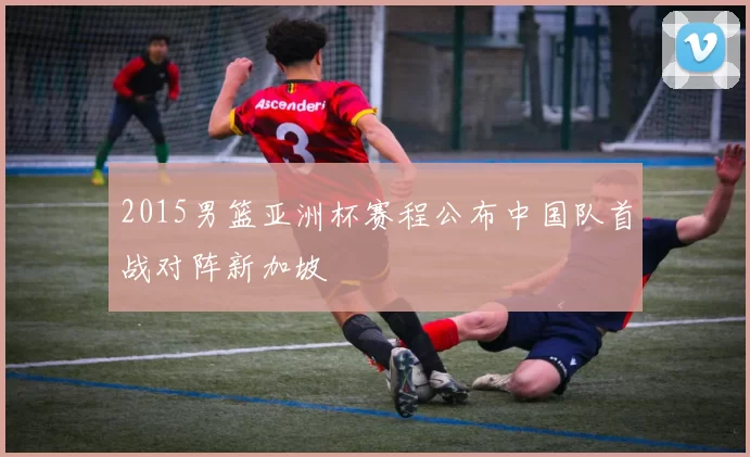 2015男篮亚洲杯赛程公布中国队首战对阵新加坡