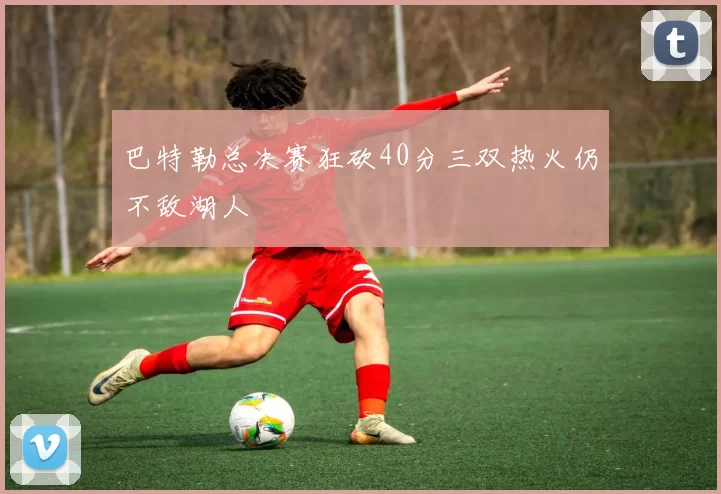 巴特勒总决赛狂砍40分三双热火仍不敌湖人