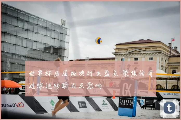 世界杯历届经典对决盘点 聚焦传奇进球逆转瞬间及影响