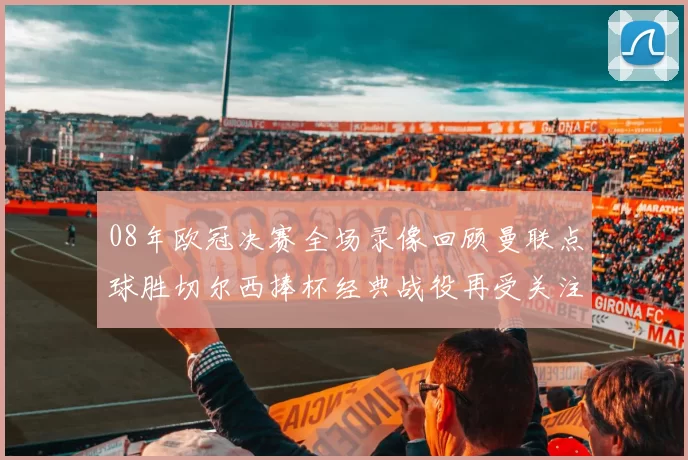 08年欧冠决赛全场录像回顾曼联点球胜切尔西捧杯经典战役再受关注